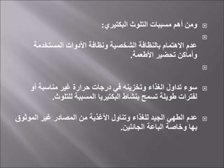 
‫البكتيري‬ ‫التلوث‬ ‫مسببات‬ ‫أهم‬ ‫ومن‬
:

‫المستخدمة‬ ‫األدوات‬ ‫ونظافة‬ ‫الشخصية‬ ‫بالنظافة‬ ‫االهتمام‬ ‫عدم‬
‫األطعمة‬ ‫تحضير‬ ‫وأماكن‬
.


‫أو‬ ‫مناسبة‬ ‫غير‬ ‫حرارة‬ ‫درجات‬ ‫في‬ ‫وتخزينه‬ ‫الغذاء‬ ‫تداول‬ ‫سوء‬
‫للتلوث‬ ‫المسببة‬ ‫البكتيريا‬ ‫بنشاط‬ ‫تسمح‬ ‫طويلة‬ ‫لفترات‬
.

‫الموثو‬ ‫غير‬ ‫المصادر‬ ‫من‬ ‫األغذية‬ ‫وتناول‬ ‫للغذاء‬ ‫الجيد‬ ‫الطهي‬ ‫عدم‬
‫ق‬
‫الجائلين‬ ‫الباعة‬ ‫وخاصة‬ ‫بها‬
.
 