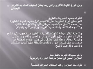  ‫التلوث‬ ‫بند‬ ‫تحت‬ ‫تصنيفها‬ ‫يمكن‬ ‫ربما‬ ‫والتي‬ ‫األخرى‬ ‫التلوث‬ ‫أنواع‬ ‫ومن‬
‫الكيميائي‬

‫الفطريات‬ ‫بسموم‬ ‫التلوث‬
(
‫العفن‬
:)
‫الخطو‬ ‫شديدة‬ ً‫ا‬‫سموم‬ ‫وتفرز‬ ‫األغذية‬ ‫على‬ ‫الفطريات‬ ‫أنواع‬ ‫بعض‬ ‫تنمو‬
‫رة‬
‫القلب‬ ‫بوظائف‬ ً‫ال‬‫وخل‬ ‫الكبد‬ ‫سرطان‬ ‫تسبب‬ ‫حيث‬ ‫اإلنسان‬ ‫صحة‬ ‫على‬
‫باألجنة‬ ‫وتشوه‬ ‫وراثية‬ ‫تغيرات‬ ‫حدوث‬ ‫وكذلك‬ ،‫المختلفة‬ ‫واألنسجة‬
.
‫بالفطريات‬ ‫للتلوث‬ ‫عرضة‬ ‫األكثر‬ ‫واألغذية‬
(
‫العفن‬
)
‫مثل‬ ‫الحبوب‬ ‫هي‬
:
‫ا‬
‫لقمح‬
‫مثل‬ ‫والبقوليات‬ ،‫والذرة‬
:
‫واللو‬ ‫والفاصوليا‬ ‫والعدس‬ ‫السوداني‬ ‫الفول‬
‫بيا‬
‫من‬ ‫المختلفة‬ ‫األنواع‬ ‫جانب‬ ‫إلى‬ ‫والدقيق‬ ‫الخبز‬ ‫وهكذا‬ ،‫الجافة‬ ‫والبسلة‬
‫مثل‬ ‫المجففة‬ ‫والفواكه‬ ،‫واللوز‬ ‫البندق‬ ‫مثل‬ ‫المكسرات‬
:
‫والمشمش‬ ‫التين‬
‫والبلح‬ ‫والقراصيا‬ ‫والزبيب‬
.
‫بالفطريات‬ ‫التلوث‬ ‫مسببات‬ ‫وأهم‬
:
‫والرطوبة‬ ‫الحرارة‬ ‫مرتفعة‬ ‫أماكن‬ ‫في‬ ‫السيئ‬ ‫التخزين‬
.

‫المناسبة‬ ‫العبوات‬ ‫استخدام‬ ‫وعدم‬ ‫التخزين‬ ‫مدة‬ ‫طول‬
.
 