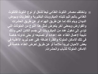 
‫التلوث‬ ‫نوع‬ ‫أو‬ ‫لشكل‬ ً‫ا‬‫تبع‬ ‫الغذائي‬ ‫التلوث‬ ‫مصادر‬ ‫وتختلف‬
‫فالتلوث‬
‫والفطري‬ ‫البكتيرية‬ ‫الميكروبات‬ ‫تتبناه‬ ‫بالجراثيم‬ ‫الغذائي‬
‫وبيوض‬ ‫ات‬
‫الحشرات‬ ‫طريق‬ ‫عن‬ ‫أو‬ ‫الهواء‬ ‫طريق‬ ‫عن‬ ‫إما‬ ‫ذلك‬ ‫ويتم‬ ‫الديدان‬
‫ال‬ ‫الملوتاث‬ ‫من‬ ‫النوع‬ ‫هذا‬ ‫لمثل‬ ‫يتعرض‬ ‫أخر‬ ‫وبمعنى‬ ‫والقوارض‬
‫تي‬
‫وذلك‬ ‫الحي‬ ‫الكائن‬ ‫جسم‬ ‫إلى‬ ‫الميكروبات‬ ‫من‬ ‫عدد‬ ‫دخول‬ ‫إلى‬ ‫تؤدي‬
‫خاص‬ ‫تداوله‬ ‫حتى‬ ‫أو‬ ‫تصنيعه‬ ‫أو‬ ‫إعداده‬ ‫عند‬ ‫الغذاء‬ ‫إلهمال‬ ‫نتيجة‬
‫ة‬
‫األغذي‬ ‫تبريد‬ ‫عدم‬ ‫غلى‬ ‫إضافة‬ ‫والقذرة‬ ‫الملوثة‬ ‫أالماكن‬ ‫تلك‬ ‫في‬
‫في‬ ‫ة‬
‫خاص‬ ‫الغذاء‬ ‫تعرض‬ ‫طريق‬ ‫عن‬ ‫أو‬ ً‫ا‬‫مالئم‬ ً‫ا‬‫تبريد‬ ‫األحيان‬ ‫بعض‬
‫في‬ ‫ة‬
‫والحشرات‬ ‫للذباب‬ ‫الملوثة‬ ‫أالماكن‬
.
 