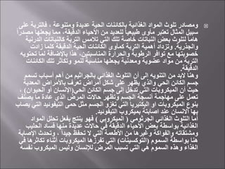 
‫فالترب‬ ، ‫ومتنوعة‬ ‫عديدة‬ ‫الحية‬ ‫بالكائنات‬ ‫الغذائية‬ ‫المواد‬ ‫تلوث‬ ‫ومصادر‬
‫على‬ ‫ة‬
‫يج‬ ‫مما‬ ،‫الدقيقة‬ ‫األحياء‬ ‫من‬ ‫للعديد‬ ً‫ا‬‫طبيعي‬ ‫مأوى‬ ‫تعتبر‬ ‫المثال‬ ‫سبيل‬
ً‫ا‬‫مصدر‬ ‫علها‬
‫ا‬ ‫كالنباتات‬ ‫التربة‬ ‫تالمس‬ ‫التي‬ ‫تلك‬ ‫خاصة‬ ‫النباتات‬ ‫بعض‬ ‫لتلوث‬ ً‫ا‬‫هام‬
‫لدرنية‬
‫والجذرية‬
.
‫زادت‬ ‫كلما‬ ‫الدقيقة‬ ‫الحية‬ ‫الكائنات‬ ‫كمأوى‬ ‫التربة‬ ‫أهمية‬ ‫وتزداد‬
‫تح‬ ‫لما‬ ‫باإلضافة‬ ‫هذا‬ ،‫المناسبتين‬ ‫والحرارة‬ ‫الرطوبة‬ ‫توافر‬ ‫مع‬ ‫خصوبتها‬
‫تويه‬
‫الكائ‬ ‫تلك‬ ‫وتكاثر‬ ‫لنمو‬ ‫مناسبة‬ ‫يجعلها‬ ‫ومعدنية‬ ‫عضوية‬ ‫مواد‬ ‫من‬ ‫التربة‬
‫نات‬
‫الدقيقة‬
.
‫تس‬ ‫أسباب‬ ‫أهم‬ ‫من‬ ‫بالجراثيم‬ ‫الغذائي‬ ‫التلوث‬ ‫أن‬ ‫الى‬ ‫التنويه‬ ‫من‬ ‫البد‬ ‫وهنا‬
‫مم‬
‫المعدية‬ ‫باألمراض‬ ‫تعرف‬ ‫أمراض‬ ‫شكل‬ ‫على‬ ‫يظهر‬ ‫والذي‬ ‫الحي‬ ‫الكائن‬ ‫جسم‬
‫الحي‬ ‫الكائن‬ ‫جسم‬ ‫إلى‬ ‫تدخل‬ ‫التي‬ ‫الميكروبات‬ ‫أن‬ ‫حيث‬
(
‫الحيوا‬ ‫أو‬ ‫اإلنسان‬
‫ن‬
)
،
‫يصنف‬ ‫ما‬ ‫عادة‬ ‫الذي‬ ‫المرض‬ ‫حاالت‬ ‫وتظهر‬ ‫الجسم‬ ‫أنسجة‬ ‫مهاجمة‬ ‫على‬ ‫تعمل‬
‫التيفوئي‬ ‫حمى‬ ‫مثل‬ ‫الجسم‬ ‫تغزو‬ ‫التي‬ ‫البكتيريا‬ ‫او‬ ‫الميكروبات‬ ‫بنوع‬
‫يصاب‬ ‫التي‬ ‫د‬
‫التيفوئيد‬ ‫بميكروب‬ ‫اصابتة‬ ‫عند‬ ‫االنسان‬ ‫بها‬
.
‫الجرثومي‬ ‫الغذائي‬ ‫التلوث‬ ‫أما‬
(
‫الميكروبي‬
)
‫الم‬ ‫تحلل‬ ‫بفعل‬ ‫ينتج‬ ‫فهو‬
‫واد‬
‫الح‬ ‫فساد‬ ‫منها‬ ‫عديدة‬ ‫حاالت‬ ‫في‬ ‫الدقيقة‬ ‫األحياء‬ ‫بعض‬ ‫بواسطة‬ ‫الغذائية‬
‫ليب‬
‫اإل‬ ‫وتحدث‬ ، ً‫ا‬‫جيد‬ ‫تحفظ‬ ‫ال‬ ‫التي‬ ‫األطعمة‬ ‫من‬ ‫وغيرها‬ ‫والفواكة‬ ‫ومشتقاته‬
‫صابة‬
‫السموم‬ ‫بواسطة‬ ‫هنا‬
(
‫التوكسينات‬
)
‫تكاث‬ ‫أثناء‬ ‫الميكروبات‬ ‫تفرزها‬ ‫التي‬
‫في‬ ‫رها‬
‫نف‬ ‫الميكروب‬ ‫وليس‬ ‫لإلنسان‬ ‫المرض‬ ‫تسبب‬ ‫التي‬ ‫هي‬ ‫السموم‬ ‫وهذه‬ ‫الغذاء‬
‫سه‬
 