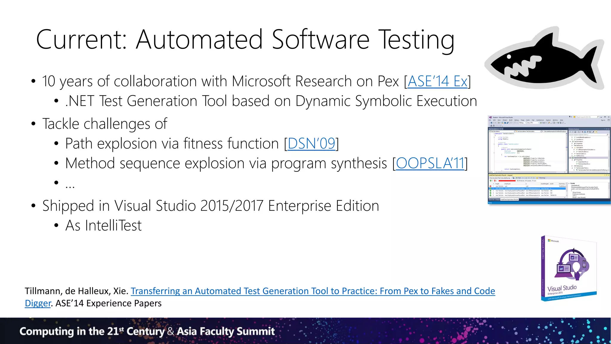 Current: Automated Software Testing
• 10 years of collaboration with Microsoft Research on Pex [ASE’14 Ex]
• .NET Test Generation Tool based on Dynamic Symbolic Execution
• Tackle challenges of
• Path explosion via fitness function [DSN’09]
• Method sequence explosion via program synthesis [OOPSLA’11]
• …
• Shipped in Visual Studio 2015/2017 Enterprise Edition
• As IntelliTest
Tillmann, de Halleux, Xie. Transferring an Automated Test Generation Tool to Practice: From Pex to Fakes and Code
Digger. ASE’14 Experience Papers
 