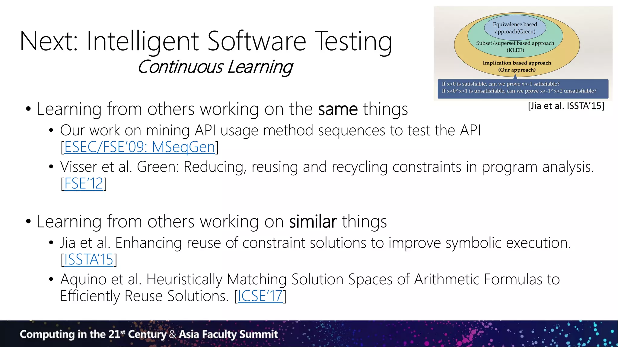 Next: Intelligent Software Testing
• Learning from others working on the same things
• Our work on mining API usage method sequences to test the API
[ESEC/FSE’09: MSeqGen]
• Visser et al. Green: Reducing, reusing and recycling constraints in program analysis.
[FSE’12]
• Learning from others working on similar things
• Jia et al. Enhancing reuse of constraint solutions to improve symbolic execution.
[ISSTA’15]
• Aquino et al. Heuristically Matching Solution Spaces of Arithmetic Formulas to
Efficiently Reuse Solutions. [ICSE’17]
[Jia et al. ISSTA’15]
Continuous Learning
 