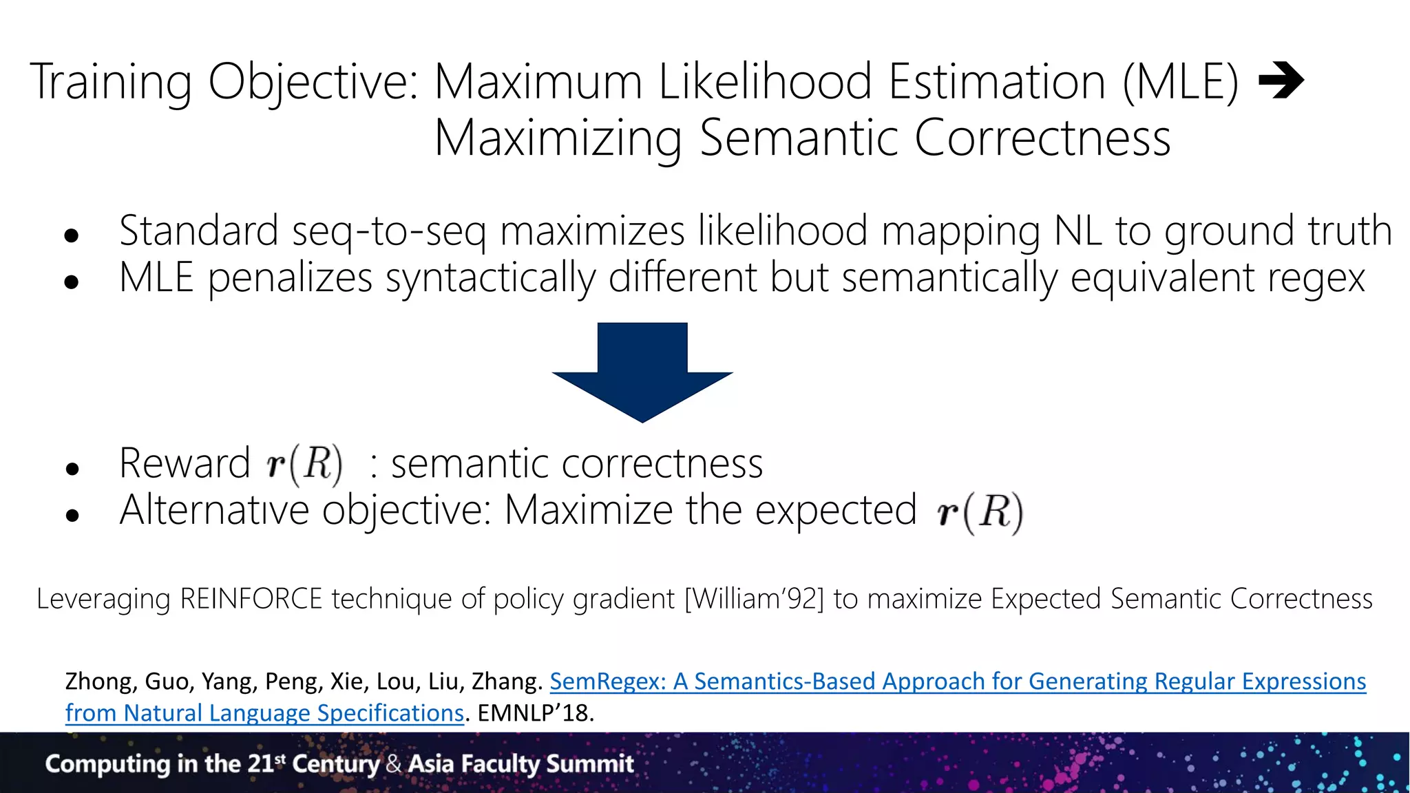 Training Objective: Maximum Likelihood Estimation (MLE) 
Maximizing Semantic Correctness
● Standard seq-to-seq maximizes likelihood mapping NL to ground truth
● MLE penalizes syntactically different but semantically equivalent regex
● Reward : semantic correctness
● Alternative objective: Maximize the expected
Leveraging REINFORCE technique of policy gradient [William’92] to maximize Expected Semantic Correctness
Zhong, Guo, Yang, Peng, Xie, Lou, Liu, Zhang. SemRegex: A Semantics-Based Approach for Generating Regular Expressions
from Natural Language Specifications. EMNLP’18.
 