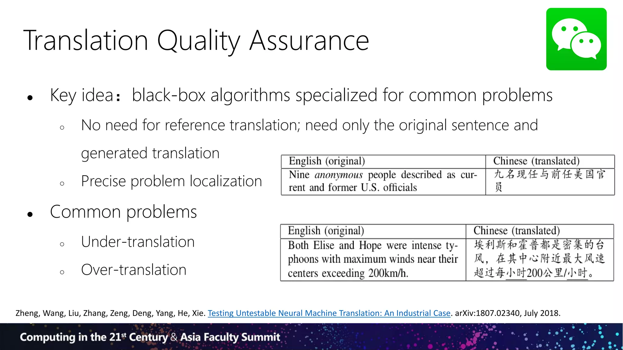Translation Quality Assurance
● Key idea：black-box algorithms specialized for common problems
○ No need for reference translation; need only the original sentence and
generated translation
○ Precise problem localization
● Common problems
○ Under-translation
○ Over-translation
Zheng, Wang, Liu, Zhang, Zeng, Deng, Yang, He, Xie. Testing Untestable Neural Machine Translation: An Industrial Case. arXiv:1807.02340, July 2018.
 