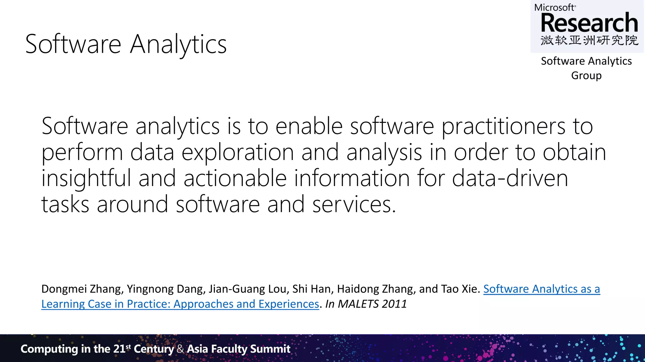 4
Software Analytics
Software analytics is to enable software practitioners to
perform data exploration and analysis in order to obtain
insightful and actionable information for data-driven
tasks around software and services.
Dongmei Zhang, Yingnong Dang, Jian-Guang Lou, Shi Han, Haidong Zhang, and Tao Xie. Software Analytics as a
Learning Case in Practice: Approaches and Experiences. In MALETS 2011
Software Analytics
Group
 