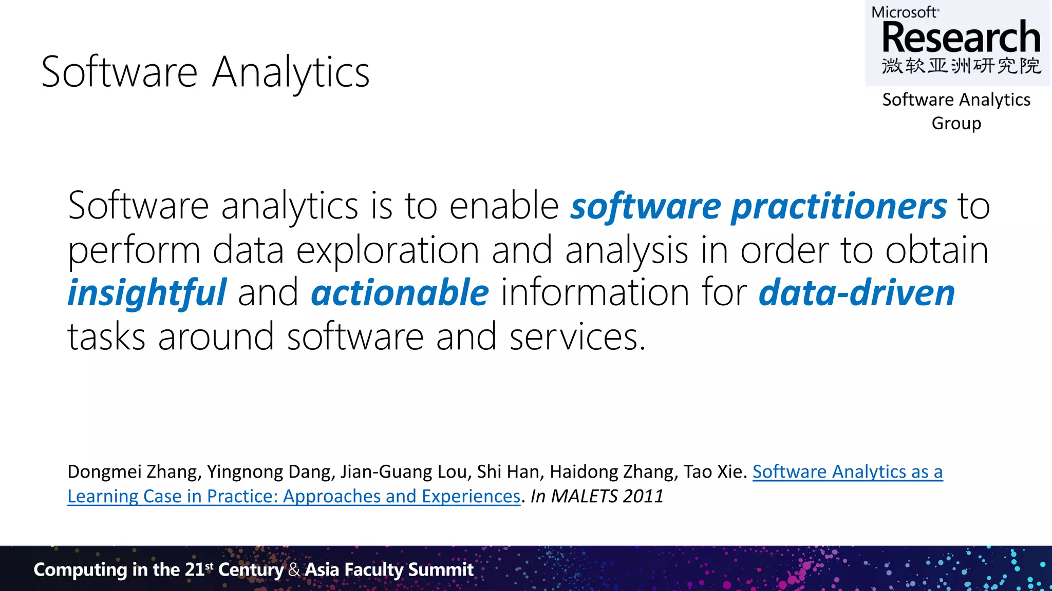 5
Software Analytics
Software analytics is to enable software practitioners to
perform data exploration and analysis in order to obtain
insightful and actionable information for data-driven
tasks around software and services.
Dongmei Zhang, Yingnong Dang, Jian-Guang Lou, Shi Han, Haidong Zhang, Tao Xie. Software Analytics as a
Learning Case in Practice: Approaches and Experiences. In MALETS 2011
Software Analytics
Group
 