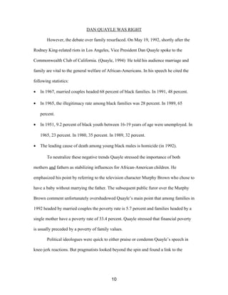 DAN QUAYLE WAS RIGHT
However, the debate over family resurfaced. On May 19, 1992, shortly after the
Rodney King-related riots in Los Angeles, Vice President Dan Quayle spoke to the
Commonwealth Club of California. (Quayle, 1994) He told his audience marriage and
family are vital to the general welfare of African-Americans. In his speech he cited the
following statistics:
• In 1967, married couples headed 68 percent of black families. In 1991, 48 percent.
• In 1965, the illegitimacy rate among black families was 28 percent. In 1989, 65
percent.
• In 1951, 9.2 percent of black youth between 16-19 years of age were unemployed. In
1965, 23 percent. In 1980, 35 percent. In 1989, 32 percent.
• The leading cause of death among young black males is homicide (in 1992).
To neutralize these negative trends Quayle stressed the importance of both
mothers and fathers as stabilizing influences for African-American children. He
emphasized his point by referring to the television character Murphy Brown who chose to
have a baby without marrying the father. The subsequent public furor over the Murphy
Brown comment unfortunately overshadowed Quayle’s main point that among families in
1992 headed by married couples the poverty rate is 5.7 percent and families headed by a
single mother have a poverty rate of 33.4 percent. Quayle stressed that financial poverty
is usually preceded by a poverty of family values.
Political ideologues were quick to either praise or condemn Quayle’s speech in
knee-jerk reactions. But pragmatists looked beyond the spin and found a link to the
10
 
