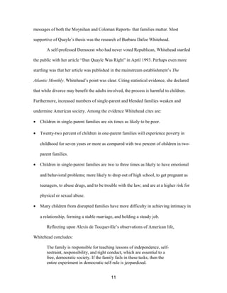 messages of both the Moynihan and Coleman Reports- that families matter. Most
supportive of Quayle’s thesis was the research of Barbara Dafoe Whitehead.
A self-professed Democrat who had never voted Republican, Whitehead startled
the public with her article “Dan Quayle Was Right” in April 1993. Perhaps even more
startling was that her article was published in the mainstream establishment’s The
Atlantic Monthly. Whitehead’s point was clear. Citing statistical evidence, she declared
that while divorce may benefit the adults involved, the process is harmful to children.
Furthermore, increased numbers of single-parent and blended families weaken and
undermine American society. Among the evidence Whitehead cites are:
• Children in single-parent families are six times as likely to be poor.
• Twenty-two percent of children in one-parent families will experience poverty in
childhood for seven years or more as compared with two percent of children in two-
parent families.
• Children in single-parent families are two to three times as likely to have emotional
and behavioral problems; more likely to drop out of high school, to get pregnant as
teenagers, to abuse drugs, and to be trouble with the law; and are at a higher risk for
physical or sexual abuse.
• Many children from disrupted families have more difficulty in achieving intimacy in
a relationship, forming a stable marriage, and holding a steady job.
Reflecting upon Alexis de Tocqueville’s observations of American life,
Whitehead concludes:
The family is responsible for teaching lessons of independence, self-
restraint, responsibility, and right conduct, which are essential to a
free, democratic society. If the family fails in these tasks, then the
entire experiment in democratic self-rule is jeopardized.
11
 