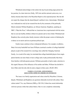 Whitehead acknowledges in her article she may be provoking angry protest for
her position. In a later interview (Nally, 1997) she said the national controversy over
family structure dates back to the Moynihan Report so she expected protest. But she did
not expect the charges that she shared Quayle’s political views. Interestingly, Whitehead
was vindicated not only by her research but also by the comments of the politically
liberal columnist William Raspberry, an African-American. Raspberry, speaking on
NBC’s “Meet the Press,” reflected that we Americans have experimented with the notion
that we can rear healthy children without two parents and we have failed. Whitehead and
Raspberry thus correctly place family structure within the proper context of debating the
evidence on its merits and not on partisan political spin.
Family issues continue to have widespread influences. For example, in athletics,
Duke University basketball star Jason Williams examined a number of college basketball
players as part of his research for a sociology class called the Changing American
Family. As a result of his study, he concluded that college basketball players from single-
parent families are more likely to leave college early to play professionally than those
from families with both parents present. Williams personally to had to make a decision in
this regard. Because of the influences of his mother and father, Williams has decided to
leave Duke early but only after he earns a degree in three years. (Wolff, 2001)
FAMILY, CULTURE, AND SCHOOLS:
EDUCATING AFRICAN-AMERICAN STUDENTS
The issues over family organization and values raised by Moynihan, Coleman,
Quayle, Whitehead, and Raspberry are questions inherently involved with culture. Does
culture matter? Yes, says Patterson (2000, p. 202-218). Culture has casual relationship
with how persons within that culture behave. But it is not a simplistic relationship.
12
 