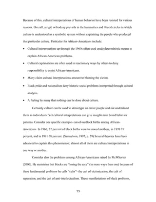 Because of this, cultural interpretations of human behavior have been resisted for various
reasons. Overall, a rigid orthodoxy prevails in the humanities and liberal circles in which
culture is understood as a symbolic system without explaining the people who produced
that particular culture. Particular for African-Americans include:
• Cultural interpretations up through the 1960s often used crude deterministic means to
explain African-American problems.
• Cultural explanations are often used in reactionary ways by others to deny
responsibility to assist African-Americans.
• Many claim cultural interpretations amount to blaming the victim.
• Black pride and nationalism deny historic social problems interpreted through cultural
analysis.
• A feeling by many that nothing can be done about culture.
Certainly culture can be used to stereotype an entire people and not understand
them as individuals. Yet cultural interpretations can give insights into broad behavior
patterns. Consider one specific example- out-of-wedlock births among African-
Americans. In 1960, 22 percent of black births were to unwed mothers, in 1970 35
percent, and in 1991 68 percent. (Samuelson, 1997, p. 59) Several theories have been
advanced to explain this phenomenon; almost all of them are cultural interpretations in
one way or another.
Consider also the problems among African-Americans raised by McWhorter
(2000). He maintains that blacks are “losing the race” (in more ways than one) because of
three fundamental problems he calls “cults”- the cult of victimization, the cult of
separation, and the cult of anti-intellectualism. These manifestations of black problems,
13
 