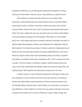 according to McWhorter, are self-sabotage preventing the full integration of African-
Americans into the broader American society. These problems are cultural in nature.
If the problems are cultural, then the solutions are to be cultural. More
specifically, as both the Moynihan and Coleman Reports testify, the primary problem
among blacks is family. Therefore, the primary solutions must focus on the African-
American family structure and values. That is why policies sprouting from both reports
failed. They did not address the root issue, especially in the case of the Coleman Report
with the prescription of busing to solve the problem. What began as a well-intended
policy was a social engineering disaster eventually despised by both blacks and whites. It
failed to address the importance of family (and neighborhood) in shaping the values of
black students. (Even today the government is failing to address the fundamental issue of
family; the state and national governments are pushing standardized tests as the way to
effectively measure student achievement and holding teachers and schools, not parents
and students, accountable for the results.) Samuelson (1997, p. 60) is on target with what
is needed: “The only solution is reconstruct, somehow, families that provide the love,
sense of self-worth, and discipline that children require to develop into responsible, self-
sufficient adults.” But Samuelson also adds that no one knows how to do this.
Certainly I possess no more wisdom than Samuelson or the legion of others who
have attempted to wrestle with this issue. But I do have the experience of teaching in
schools with student bodies composed primarily of African-Americans and have seen
first-hand the difficult situations many of their families are in. Recently I was surprised
and saddened by a former student in our school who was captain of the girls soccer team
I coached. She enrolled at the University of Missouri to major in fashion design. She
14
 