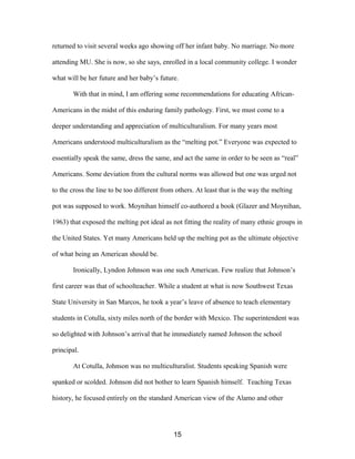 returned to visit several weeks ago showing off her infant baby. No marriage. No more
attending MU. She is now, so she says, enrolled in a local community college. I wonder
what will be her future and her baby’s future.
With that in mind, I am offering some recommendations for educating African-
Americans in the midst of this enduring family pathology. First, we must come to a
deeper understanding and appreciation of multiculturalism. For many years most
Americans understood multiculturalism as the “melting pot.” Everyone was expected to
essentially speak the same, dress the same, and act the same in order to be seen as “real”
Americans. Some deviation from the cultural norms was allowed but one was urged not
to the cross the line to be too different from others. At least that is the way the melting
pot was supposed to work. Moynihan himself co-authored a book (Glazer and Moynihan,
1963) that exposed the melting pot ideal as not fitting the reality of many ethnic groups in
the United States. Yet many Americans held up the melting pot as the ultimate objective
of what being an American should be.
Ironically, Lyndon Johnson was one such American. Few realize that Johnson’s
first career was that of schoolteacher. While a student at what is now Southwest Texas
State University in San Marcos, he took a year’s leave of absence to teach elementary
students in Cotulla, sixty miles north of the border with Mexico. The superintendent was
so delighted with Johnson’s arrival that he immediately named Johnson the school
principal.
At Cotulla, Johnson was no multiculturalist. Students speaking Spanish were
spanked or scolded. Johnson did not bother to learn Spanish himself. Teaching Texas
history, he focused entirely on the standard American view of the Alamo and other
15
 