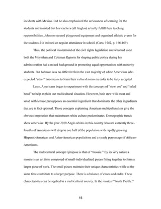 incidents with Mexico. But he also emphasized the seriousness of learning for the
students and insisted that his teachers (all Anglos) actually fulfill their teaching
responsibilities. Johnson secured playground equipment and organized athletic events for
the students. He insisted on regular attendance in school. (Caro, 1982, p. 166-169)
Thus, the political mastermind of the civil rights legislation and who had used
both the Moynihan and Coleman Reports for shaping public policy during his
administration had a mixed background in promoting equal opportunities with minority
students. But Johnson was no different from the vast majority of white Americans who
expected “other” Americans to learn their cultural norms in order to be truly accepted.
Later, Americans began to experiment with the concepts of “stew pot” and “salad
bowl” to help explain our multicultural situation. However, both stew with meat and
salad with lettuce presupposes an essential ingredient that dominates the other ingredients
that are in fact optional. Those concepts explaining American multiculturalism give the
obvious impression that mainstream white culture predominates. Demographic trends
show otherwise. By the year 2050 Anglo whites in this country who are currently three-
fourths of Americans will drop to one half of the population with rapidly growing
Hispanic-American and Asian-American populations and a steady percentage of African-
Americans.
The multicultural concept I propose is that of “mosaic.” By its very nature a
mosaic is an art form composed of small-individualized pieces fitting together to form a
larger piece of work. The small pieces maintain their unique characteristics while at the
same time contribute to a larger purpose. There is a balance of chaos and order. These
characteristics can be applied to a multicultural society. In the musical “South Pacific,”
16
 