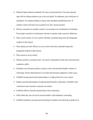 • Maintain high academic standards. No more social promotions. No more parental
sign-offs for failing students to go to the next grade. No diplomas, just certificates of
attendance, for students failing to master state-mandated standardized tests. If
students cannot read and write at grade level, they cannot promote.
• Release counselors to actually counsel. Let secretaries do coordination of schedules.
Put enough counselors in elementary schools to actually make a positive difference.
• Place social workers in every school with their caseloads being only the designated
students in that school.
• Place deputy juvenile officers in every school with their caseloads being only
designated students in that school.
• Place nurses in every school.
• Release teachers to actually teach. Too much is demanded of their time and classroom
academics suffer.
• Eliminate zero tolerance policies except in cases with potential deadly violence or
with drugs. Permit administrators to use their discretionary judgment in other cases.
• Establish strong parent/school partnerships as a high priority for every school.
• Require parental participation in planned parent/teacher conferences. Schedule such
conferences each semester so parents can attend.
• Establish effective business partnerships in the community.
• Offer infant day care on site for unwed mothers with mandatory counseling.
• Establish mandatory tutoring and counseling for students not achieving at grade level.
19
 