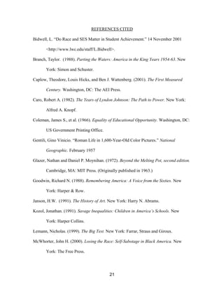 REFERENCES CITED
Bidwell, L. “Do Race and SES Matter in Student Achievement.” 14 November 2001
<http://www.lwc.edu/staff/L.Bidwell>.
Branch, Taylor. (1988). Parting the Waters: America in the King Years 1954-63. New
York: Simon and Schuster.
Caplow, Theodore, Louis Hicks, and Ben J. Wattenberg. (2001). The First Measured
Century. Washington, DC: The AEI Press.
Caro, Robert A. (1982). The Years of Lyndon Johnson: The Path to Power. New York:
Alfred A. Knopf.
Coleman, James S., et al. (1966). Equality of Educational Opportunity. Washington, DC:
US Government Printing Office.
Gentili, Gino Vinicio. “Roman Life in 1,600-Year-Old Color Pictures.” National
Geographic. February 1957
Glazer, Nathan and Daniel P. Moynihan. (1972). Beyond the Melting Pot, second edition.
Cambridge, MA: MIT Press. (Originally published in 1963.)
Goodwin, Richard N. (1988). Remembering America: A Voice from the Sixties. New
York: Harper & Row.
Janson, H.W. (1991). The History of Art. New York: Harry N. Abrams.
Kozol, Jonathan. (1991). Savage Inequalities: Children in America’s Schools. New
York: Harper Collins.
Lemann, Nicholas. (1999). The Big Test. New York: Farrar, Straus and Giroux.
McWhorter, John H. (2000). Losing the Race: Self-Sabotage in Black America. New
York: The Free Press.
21
 