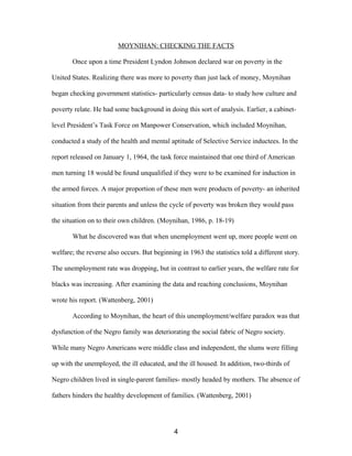 MOYNIHAN: CHECKING THE FACTS
Once upon a time President Lyndon Johnson declared war on poverty in the
United States. Realizing there was more to poverty than just lack of money, Moynihan
began checking government statistics- particularly census data- to study how culture and
poverty relate. He had some background in doing this sort of analysis. Earlier, a cabinet-
level President’s Task Force on Manpower Conservation, which included Moynihan,
conducted a study of the health and mental aptitude of Selective Service inductees. In the
report released on January 1, 1964, the task force maintained that one third of American
men turning 18 would be found unqualified if they were to be examined for induction in
the armed forces. A major proportion of these men were products of poverty- an inherited
situation from their parents and unless the cycle of poverty was broken they would pass
the situation on to their own children. (Moynihan, 1986, p. 18-19)
What he discovered was that when unemployment went up, more people went on
welfare; the reverse also occurs. But beginning in 1963 the statistics told a different story.
The unemployment rate was dropping, but in contrast to earlier years, the welfare rate for
blacks was increasing. After examining the data and reaching conclusions, Moynihan
wrote his report. (Wattenberg, 2001)
According to Moynihan, the heart of this unemployment/welfare paradox was that
dysfunction of the Negro family was deteriorating the social fabric of Negro society.
While many Negro Americans were middle class and independent, the slums were filling
up with the unemployed, the ill educated, and the ill housed. In addition, two-thirds of
Negro children lived in single-parent families- mostly headed by mothers. The absence of
fathers hinders the healthy development of families. (Wattenberg, 2001)
4
 