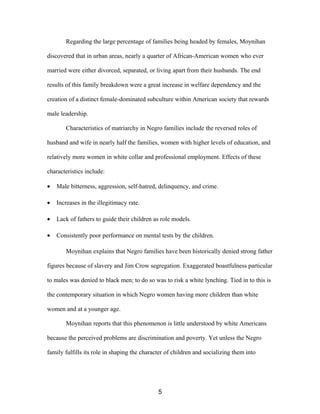 Regarding the large percentage of families being headed by females, Moynihan
discovered that in urban areas, nearly a quarter of African-American women who ever
married were either divorced, separated, or living apart from their husbands. The end
results of this family breakdown were a great increase in welfare dependency and the
creation of a distinct female-dominated subculture within American society that rewards
male leadership.
Characteristics of matriarchy in Negro families include the reversed roles of
husband and wife in nearly half the families, women with higher levels of education, and
relatively more women in white collar and professional employment. Effects of these
characteristics include:
• Male bitterness, aggression, self-hatred, delinquency, and crime.
• Increases in the illegitimacy rate.
• Lack of fathers to guide their children as role models.
• Consistently poor performance on mental tests by the children.
Moynihan explains that Negro families have been historically denied strong father
figures because of slavery and Jim Crow segregation. Exaggerated boastfulness particular
to males was denied to black men; to do so was to risk a white lynching. Tied in to this is
the contemporary situation in which Negro women having more children than white
women and at a younger age.
Moynihan reports that this phenomenon is little understood by white Americans
because the perceived problems are discrimination and poverty. Yet unless the Negro
family fulfills its role in shaping the character of children and socializing them into
5
 