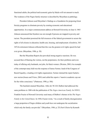 functional adults, the political and economic gains by blacks will not amount to much.
The weakness of the Negro family structure is described by Moynihan as pathology.
President Johnson used Moynihan’s findings as a foundation for proposing Great
Society programs to eliminate poverty by creating economic and educational
opportunities. In a major commencement address at Howard University on June 4, 1965
Johnson announced that freedom was not enough if persons are trapped in poverty and
racism. The president promised the full resources of the federal government to secure the
rights of all citizens in education, health care, housing, and employment. (Goodwin, 345-
347) In retirement Johnson reflected that this was the greatest civil rights speech he had
ever given. (Moynihan, 1986, p. 30)
But the Moynihan Report also provoked strong negative reactions. He was
accused then of blaming the victims, not the perpetrators, for their problems and even
today of offering only husbands, not jobs, for black women. (Weston, 2001) An example
of the contempt many held was the response of James Farmer, head of the Congress of
Racial Equality, a leading civil rights organization. Farmer claimed the report fueled a
new racism (Issues and Views, 2001) and called the report a “massive academic cop out
for the white conscience.” (Patterson, 1996, p. 586)
The backlash stunned Moynihan. After all, W.E.B. DuBois had addressed the
same problems in 1908 with the publication of The Negro American Family. In 1939 E.
Franklin Frazier of Howard University used many of DuBois’s themes in his The Negro
Family in the United States. In 1950, Frazier wrote, “As a result of family disorganization
a large proportion of Negro children and youth have not undergone the socialization
which only the family can provide.” (Moynihan, 1986, p. 25) Dark Ghetto by Kenneth
6
 