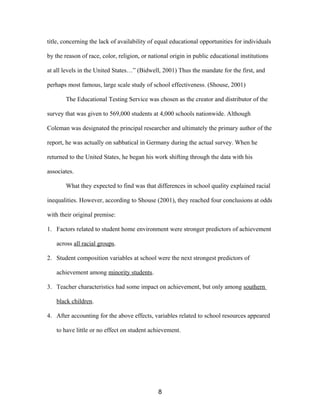 title, concerning the lack of availability of equal educational opportunities for individuals
by the reason of race, color, religion, or national origin in public educational institutions
at all levels in the United States…” (Bidwell, 2001) Thus the mandate for the first, and
perhaps most famous, large scale study of school effectiveness. (Shouse, 2001)
The Educational Testing Service was chosen as the creator and distributor of the
survey that was given to 569,000 students at 4,000 schools nationwide. Although
Coleman was designated the principal researcher and ultimately the primary author of the
report, he was actually on sabbatical in Germany during the actual survey. When he
returned to the United States, he began his work shifting through the data with his
associates.
What they expected to find was that differences in school quality explained racial
inequalities. However, according to Shouse (2001), they reached four conclusions at odds
with their original premise:
1. Factors related to student home environment were stronger predictors of achievement
across all racial groups.
2. Student composition variables at school were the next strongest predictors of
achievement among minority students.
3. Teacher characteristics had some impact on achievement, but only among southern
black children.
4. After accounting for the above effects, variables related to school resources appeared
to have little or no effect on student achievement.
8
 