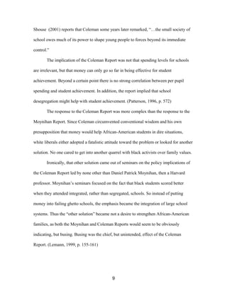 Shouse (2001) reports that Coleman some years later remarked, “…the small society of
school owes much of its power to shape young people to forces beyond its immediate
control.”
The implication of the Coleman Report was not that spending levels for schools
are irrelevant, but that money can only go so far in being effective for student
achievement. Beyond a certain point there is no strong correlation between per pupil
spending and student achievement. In addition, the report implied that school
desegregation might help with student achievement. (Patterson, 1996, p. 572)
The response to the Coleman Report was more complex than the response to the
Moynihan Report. Since Coleman circumvented conventional wisdom and his own
presupposition that money would help African-American students in dire situations,
white liberals either adopted a fatalistic attitude toward the problem or looked for another
solution. No one cared to get into another quarrel with black activists over family values.
Ironically, that other solution came out of seminars on the policy implications of
the Coleman Report led by none other than Daniel Patrick Moynihan, then a Harvard
professor. Moynihan’s seminars focused on the fact that black students scored better
when they attended integrated, rather than segregated, schools. So instead of putting
money into failing ghetto schools, the emphasis became the integration of large school
systems. Thus the “other solution” became not a desire to strengthen African-American
families, as both the Moynihan and Coleman Reports would seem to be obviously
indicating, but busing. Busing was the chief, but unintended, effect of the Coleman
Report. (Lemann, 1999, p. 155-161)
9
 