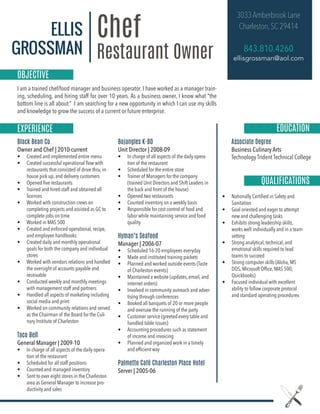 ELLIS
GROSSMAN
Chef
Restaurant Owner|
I am a trained chef/food manager and business operator. I have worked as a manager train-
ing, scheduling, and hiring staff for over 10 years. As a business owner, I know what “the
bottom line is all about.” I am searching for a new opportunity in which I can use my skills
and knowledge to grow the success of a current or future enterprise.
3033 Amberbrook Lane
Charleston,SC 29414
843.810.4260
ellisgrossman@aol.com
Black Bean Co.
Owner and Chef | 2010-current
• Created and implemented entire menu
• Created successful operational ﬂow with
restaurants that consisted of drive thru, in-
house pick up, and delivery customers
• Opened ﬁve restaurants
• Trained and hired staff and obtained all
licenses
• Worked with construction crews on
completing projects and assisted as GC to
complete jobs on time
• Worked in MAS 500
• Created and enforced operational, recipe,
and employee handbooks
• Created daily and monthly operational
goals for both the company and individual
stores
• Worked with vendors relations and handled
the oversight of accounts payable and
receivable
• Conducted weekly and monthly meetings
with management staff and partners
• Handled all aspects of marketing including
social media and print
• Worked on community relations and served
as the Chairman of the Board for the Culi-
nary Institute of Charleston
Taco Bell
General Manager | 2009-10
• In charge of all aspects of the daily opera-
tion of the restaurant
• Scheduled for all staff positions
• Counted and managed inventory
• Sent to over eight stores in the Charleston
area as General Manager to increase pro-
ductivity and sales
Bojangles K-BO
Unit Director | 2008-09
• In charge of all aspects of the daily opera-
tion of the restaurant
• Scheduled for the entire store
• Trainer of Managers for the company
(trained Unit Directors and Shift Leaders in
the back and front of the house)
• Opened two restaurants
• Counted inventory on a weekly basis
• Responsible for cost control of food and
labor while maintaining service and food
quality
Hyman’s Seafood
Manager | 2006-07
• Scheduled 16-20 employees everyday
• Made and instituted training packets
• Planned and worked outside events (Taste
of Charleston events)
• Maintained a website (updates, email, and
internet orders)
• Involved in community outreach and adver-
tising through conferences
• Booked all banquets of 20 or more people
and oversaw the running of the party
• Customer service (greeted every table and
handled table issues)
• Accounting procedures such as statement
of income and invoicing
• Planned and organized work in a timely
and efﬁcient way
Palmetto Café Charleston Place Hotel
Server | 2005-06
Associate Degree
Business Culinary Arts
Technology Trident Technical College
ki
EXPERIENCE EDUCATION
QUALIFICATIONS
• Nationally Certiﬁed in Safety and
Sanitation
• Goal oriented and eager to attempt
new and challenging tasks
• Exhibits strong leadership skills,
works well individually and in a team
setting
• Strong analytical, technical, and
emotional skills required to lead
teams to succeed
• Strong computer skills (Aloha, MS
DOS, Microsoft Ofﬁce, MAS 500,
Quickbooks)
• Focused individual with excellent
ability to follow corporate protocol
and standard operating procedures
OBJECTIVE
 
