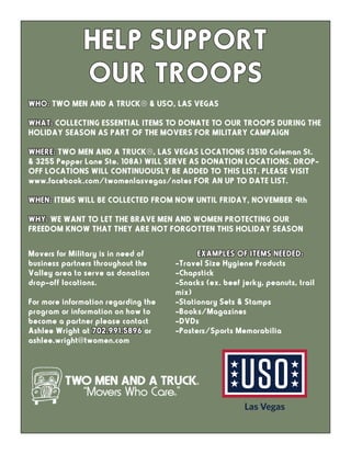 WHO: TWO MEN AND A TRUCK® & USO, LAS VEGAS
WHAT: COLLECTING ESSENTIAL ITEMS TO DONATE TO OUR TROOPS DURING THE
HOLIDAY SEASON AS PART OF THE MOVERS FOR MILITARY CAMPAIGN
WHERE: TWO MEN AND A TRUCK®, LAS VEGAS LOCATIONS (3510 Coleman St.
& 3255 Pepper Lane Ste. 108A) WILL SERVE AS DONATION LOCATIONS. DROP-
OFF LOCATIONS WILL CONTINUOUSLY BE ADDED TO THIS LIST. PLEASE VISIT
www.facebook.com/twomenlasvegas/notes FOR AN UP TO DATE LIST.
WHEN: ITEMS WILL BE COLLECTED FROM NOW UNTIL FRIDAY, NOVEMBER 4th
WHY: WE WANT TO LET THE BRAVE MEN AND WOMEN PROTECTING OUR
FREEDOM KNOW THAT THEY ARE NOT FORGOTTEN THIS HOLIDAY SEASON
HELP SUPPORT
OUR TROOPS
Movers for Military is in need of
business partners throughout the
Valley area to serve as donation
drop-off locations.
For more information regarding the
program or information on how to
become a partner please contact
Ashlee Wright at 702.991.5896 or
ashlee.wright@twomen.com
EXAMPLES OF ITEMS NEEDED:
-Travel Size Hygiene Products
-Chapstick
-Snacks (ex. beef jerky, peanuts, trail
mix)
-Stationary Sets & Stamps
-Books/Magazines
-DVDs
-Posters/Sports Memorabilia
 