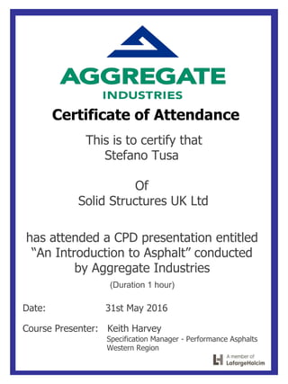 Certificate of Attendance
This is to certify that
Stefano Tusa
Of
Solid Structures UK Ltd
has attended a CPD presentation entitled
“An Introduction to Asphalt” conducted
by Aggregate Industries
(Duration 1 hour)
Date: 31st May 2016
Course Presenter: Keith Harvey
Specification Manager - Performance Asphalts
Western Region
 