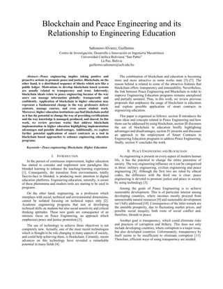 Blockchain and Peace Engineering and its
Relationship to Engineering Education
Sahonero-Alvarez, Guillermo
Centro de Investigación, Desarrollo e Innovación en Ingeniería Mecatrónica
Universidad Católica Boliviana “San Pablo”
La Paz, Bolivia
guillermo.sahonero@ucb.edu.bo
Abstract—Peace engineering implies taking positive and
proactive actions to promote peace and justice. Blockchain, on the
other hand, is a distributed sequence of blocks which acts like a
public ledger. Motivations to develop blockchain based systems
are usually related to transparency and trust. Inherently,
blockchain ideals relate to peace engineering because of the way
users can manage information globally: transparently and
confidently. Application of blockchain in higher education may
represent a fundamental change in the way professors deliver
contents, manage courses, and even assess student work.
Moreover, higher education institutions can find blockchain useful
as it has the potential to change the way of providing certifications
and the way knowledge is managed, produced, and shared. In this
work, we review previous works that address blockchain
implementation in higher education highlighting implementation
advantages and possible disadvantages. Additionally, we explore
further potential applications of smart contracts as a tool in
blockchain based approaches to enhance engineering education
programs.
Keywords—Peace engineering; Blockchain; Higher Education
I. INTRODUCTION
In the pursuit of continuous improvement, higher education
has started to consider and implement new paradigms like
blended learning to enhance the teaching-learning experience
[1]. Consequently, the transition from environments, totally
face-to-face to blended, is producing more attention to digital
education platforms. Engineering education, naturally, is aware
of these phenomena and modern tools are starting to be used in
programs.
On the other hand, engineering, as a profession which
interplays with social, technical and environmental dimensions,
cannot be isolated focusing on technical topics only [2].
Academic engineering programs that aim at developing
technical skills on students but also social sensitivity and critical
thinking aptitudes. These new goals are consequence of an
intrinsic focus on Peace Engineering, an approach which
emphasizes peace and justice promotion [3].
The use of technology to achieve those objectives is not
completely new. Actually, one of the most recent technologies
which is thought to be role changing in many aspects of society,
and could help achieving them, is blockchain. Certainly, recent
advances on this technology have revealed a remarkable
potential in many fields [4].
The combination of blockchain and education is becoming
more and more attractive as some works state [5]–[7]. The
reason behind is related to some of the attractive features that
blockchain offers: transparency and immutability. Nevertheless,
the link between Peace Engineering and Blockchain in order to
improve Engineering Education programs remains unexplored
and partially unstated. Thus, in this work, we review previous
proposals that emphasize the usage of blockchain in education
and explore possible application of smart contracts in
engineering education.
This paper is organized as follows: section II introduces the
main ideas and concepts related to Peace Engineering and how
those can be addressed by using blockchain, section III discusses
the use of blockchain in education briefly highlighting
advantages and disadvantages, section IV presents and discusses
an approach to the employment of Smart Contracts in
Engineering Education programs to address Peace Engineering,
finally, section V concludes the work.
II. PEACE ENGINEERING AND BLOCKCHAIN
As engineering is present on every aspect of modern human
life, it has the potential to change the entire panorama of
society. The way engineering influence on it can be categorized
in three: military engineering, civilian engineering and peace
engineering [8]. Although the first two are ruled by ethical
codes, the difference with the third one is clear: peace
engineering is devoted to promote justice and peace in society
by using technology [3].
Among the goals of Peace Engineering is to achieve
sustainable development. This is of particular interest among
developing countries, where incomes mostly proceed from
unrenewable natural resources [9] and sustainable development
isn’t fully addressed [10]. Consequences of the latter remark are
the unstable prosperity, due to fluctuating market prices, and
possible social inequity, both roots of social conflict and,
therefore, threads to peace.
Another goal is transparency, which could eliminate risks
and practices of corruption and bribery. This does not only
include developing countries, where corruption is a major issue,
but also developed countries. Unfortunately, transparency by
itself seems to be insufficient to eliminate corruption [11].
Therefore, efficient ways of using transparency are needed.
 