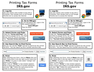 Printing Tax Forms
IRS.gov
2. Go to IRS.gov
In the Navigation Bar, type in the
IRS website address:
www.IRS.gov
Then hit enter.
1. Log-On
Use your Library card number to log onto a
Computer, then double-click on the Google
Chrome icon to access the internet.
3. Select Forms and Pubs
Under the “Forms and Pubs” icon
are links to popular forms. For more
forms, click on “Forms and Pubs,”
then “Current Forms and Pubs.”
4. Use Search Bar to Find Forms
Now you can use the “Find” tool bar to search for the correct
Tax form. You can search by form number and form title.
5. Print
After selecting your form, click on Menu (the icon
with 3 gray lines in the top right corner) and click
on “Print.” To print in color select “change” and
select a color printer.
Next, click on “Print,” a new window appears.
Enter a name and create a 4 number password,
and click “ok.” Follow the instructions at the
printer to retrieve your tax forms.
Printing Tax Forms
IRS.gov
2. Go to IRS.gov
In the Navigation Bar, type in the
IRS website address:
www.IRS.gov
Then hit enter.
1. Log-On
Use your Library card number to log onto a
Computer, then double-click on the Google
Chrome icon to access the internet.
3. Select Forms and Pubs
Under the “Forms and Pubs” icon
are links to popular forms. For more
forms, click on “Forms and Pubs,”
then “Current Forms and Pubs.”
4. Use Search Bar to Find Forms
Now you can use the “Find” tool bar to search for the correct
Tax form. You can search by form number and form title.
5. Print
After selecting your form, click on Menu (the icon
with 3 gray lines in the top right corner) and click
on “Print.” To print in color select “change” and
select a color printer.
Next, click on “Print,” a new window appears.
Enter a name and create a 4 number password,
and click “ok.” Follow the instructions at the
printer to retrieve your tax forms.
 
