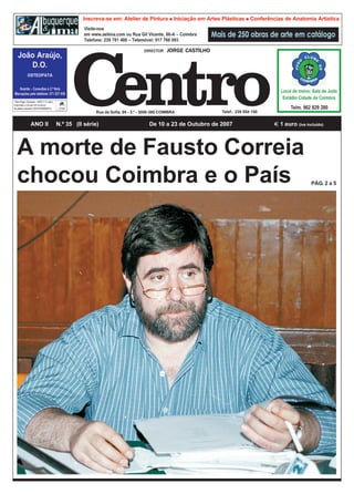 DIRECTOR    JORGE CASTILHO




| Taxa Paga | Devesas – 4400 V. N. Gaia |
Autorizado a circular em invólucro
de plástico fechado (DE53742006MPC)
                                                           Rua da Sofia, 95 - 3.º - 3000-390 COIMBRA            Telef.: 239 854 150


                 ANO II                     N.º 35 (II série)                         De 10 a 23 de Outubro de 2007                    1 euro (iva incluído)



   A morte de Fausto Correia
   chocou Coimbra e o País                                                                                                                             PÁG. 2 a 5
 