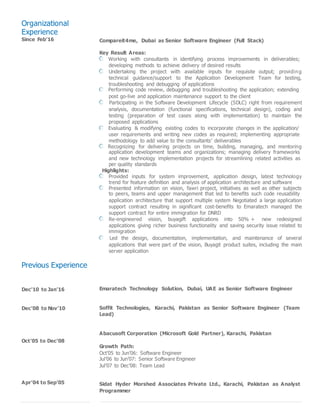 Organizational
Experience
Since Feb’16 Compareit4me, Dubai as Senior Software Engineer (Full Stack)
Key Result Areas:
Working with consultants in identifying process improvements in deliverables;
developing methods to achieve delivery of desired results
Undertaking the project with available inputs for requisite output; providing
technical guidance/support to the Application Development Team for testing,
troubleshooting and debugging of applications
Performing code review, debugging and troubleshooting the application; extending
post go-live and application maintenance support to the client
Participating in the Software Development Lifecycle (SDLC) right from requirement
analysis, documentation (functional specifications, technical design), coding and
testing (preparation of test cases along with implementation) to maintain the
proposed applications
Evaluating & modifying existing codes to incorporate changes in the application/
user requirements and writing new codes as required; implementing appropriate
methodology to add value to the consultants’ deliverables
Recognizing for delivering projects on time, building, managing, and mentoring
application development teams and organizations; managing delivery frameworks
and new technology implementation projects for streamlining related activities as
per quality standards
Previous Experience
Dec’10 to Jan’16
Dec’08 to Nov’10
Oct’05 to Dec’08
Apr’04 to Sep’05
Highlights:
Provided inputs for system improvement, application design, latest technology
trend for feature definition and analysis of application architecture and software
Presented information on vision, fawri project, initiatives as well as other subjects
to peers, teams and upper management that led to benefits such code reusability
application architecture that support multiple system Negotiated a large application
support contract resulting in significant cost-benefits to Emaratech managed the
support contract for entire immigration for DNRD
Re-engineered vision, buyagift applications into 50% + new redesigned
applications giving richer business functionality and saving security issue related to
immigration
Led the design, documentation, implementation, and maintenance of several
applications that were part of the vision, Buyagit product suites, including the main
server application
Emaratech Technology Solution, Dubai, UAE as Senior Software Engineer
Soffit Technologies, Karachi, Pakistan as Senior Software Engineer (Team
Lead)
Abacusoft Corporation (Microsoft Gold Partner), Karachi, Pakistan
Growth Path:
Oct’05 to Jun’06: Software Engineer
Jul’06 to Jun’07: Senior Software Engineer
Jul’07 to Dec’08: Team Lead
Sidat Hyder Morshed Associates Private Ltd., Karachi, Pakistan as Analyst
Programmer
 