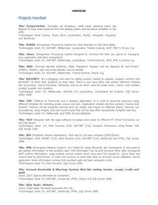 ANNEXURE
Projects Handled
Title: Compareit4me: Compare car insurance, credit cards, personal loans, car
finance & many more products from the leading banks and insurance providers in the
UAE.
Technologies Used: Groovy, Grails, Gorm, Localization, MySQL, Mongodb, Angularjs
and Bootstrap.
Title: FAWRI: Immigration Processing System for other Emirates in UAE then Dubai
Technologies Used: C#, ASP.NET, NHibernate, Localization, Telerik Controls, WCF, MVC 4, Oracle 11g
Title: Vision: Immigration Processing System Designed to minimize the time you spend on managing
your application and other transactions
Technologies Used: C#, ASP.NET, NHibernate, Localization, Telerik Controls, WCF, MVC 4, Oracle 11g
Title: EIDA: Emirates Identity Authority, EIDA, Population Register and the National ID card Project
(PRIDC), Modern, safe and smart identity card to identify
Technologies Used: C#, ASP.NET, NHibernate, Telerik Controls, Oracle 11g
Title: BUYAGIFT: It’s a shopping Cart sites for selling product related to supplier, supplier contract with
BUYAGIFT to show their products on their sites. There is also back office site contain different modules
like Accounting, Sale & Purchase, Marketing and so on which used to create order, invoice and maintain
product supplier and resellers
Technologies Used: C#, NHibernate, ASP.Net 2.0, Localization, Component Art Controls, SQL Server
2005/ 2008
Title: COT: Children of Tomorrow was a desktop application. It is used to prepared exercises using
different template for selecting grade, course and unit. Application divided into two portions Teacher and
Student. Teacher will be prepared exercise that can export and import on different places. Exercise can
be preparing using images, text and record sound that can be play after successfully complete exercise.
Technologies Used: C#, NHibernate and ORM, Access database
Title: FAST Integrate with the sage software to assign work order to different FT (Field Technician) on
the PDA Device
Technologies Used: C#, Web Services (2.0), ASP.NET (2.0), Compact framework using Mobile SDK
SQL Server 2005
Title: ERA (Employee Review Application), Web site for US base company (CWD Driver)
Technologies Used: VB.NET (2.0), Web Services (2.0), ASP.NET (2.0), JavaScript and HTML, SQL Server
2000
Title: EMS (Emergency Medical System): For Tablet PC using Microsoft. Ink Component. It was used to
get patient information on the accident spot. This information can be sent terminal office after emergency
stuff confirm information, using window service routine which ping each few second to see is there any
record need to synchronize. It used web services to send data back to terminal server database. Server
application show information coming from accident spot and take necessary action
Technologies Used: C#, Web Services, SQL Server 2000
Title: Account Receivable & Wharfage System, Web Site making invoice, receipt, credit, and
debit
Client: QICT (Qasim International Container)
Technologies Used: C#, ASP.NET, JavaScript, HTML, Oracle 9i & SQL Server 2000
Title: Sidat Hyder, Website
Client: Sidat Hyder Morshed Associates Pvt. Ltd.
Technologies Used: C#, ASP.NET, JavaScript, HTML, SQL Server 2000
 
