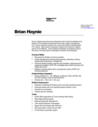 Brian Haynie
Senior software development professional with expert knowledge of all
phases of the software development life cycle; project management
(10+ years), business analysis (15+ years) and quality methodologies
(15+ years). Many years of operation support and customer support
(server and software). Good working knowledge of hardware product
life-cycle, including expert knowledge of tapeout methodologies.
Practical Skills:
 Requirements elicitation and documentation
 Project Management including project planning, estimating, tracking,
requirements engineering / management
 Technical Writing including customer documentation, deployment and
usage documentation, EPS, IPS, knowledge base content, test plans and
related documents
 Statistics including defect metrics, development metrics, MTBF and
trending projections
Programming Languages:
 Strong proficiency in – VB, VBScript, JavaScript, HTML, DHTML, MS
and Unix scripting, 4Test and Silk Performer
 Familiar with – Perl, C/C++, C#, Java
Platform Experience:
 Expertise in all Microsoft Windows server and client operating systems
 Extremely familiar with Unix operating systems (Solaris, Linux)
 Expertise on IA hardware
 Familiar with Sun hardware
Tools:
 All MS Office Applications & Tools (including VBA coding)
 Rally (Agile tracking system)
 Rational ClearQuest, Requisite Pro
 Tibco Active Enterprise Technologies
 Segue Silk Test & Segue Silk Performer
 MS Visual Studio, Visual Test and .NET
 FA 300 factory automation system
Hillsboro, Oregon 97124
Cell 503-572-8016
Email bhaynie@yahoo.com
Professional
Summary
Skills
 