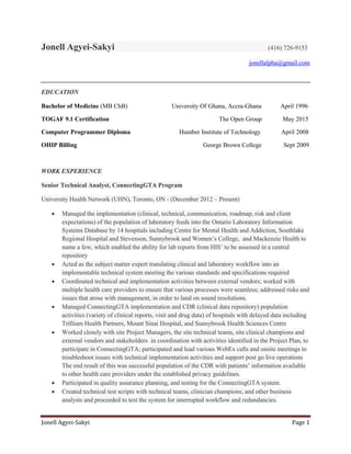 Jonell Agyei-Sakyi Page 1
Jonell Agyei-Sakyi (416) 726-9153
jonellalpha@gmail.com
EDUCATION
Bachelor of Medicine (MB ChB) University Of Ghana, Accra-Ghana April 1996
TOGAF 9.1 Certification The Open Group May 2015
Computer Programmer Diploma Humber Institute of Technology April 2008
OHIP Billing George Brown College Sept 2009
WORK EXPERIENCE
Senior Technical Analyst, ConnectingGTA Program
University Health Network (UHN), Toronto, ON - (December 2012 – Present)
 Managed the implementation (clinical, technical, communication, roadmap, risk and client
expectations) of the population of laboratory feeds into the Ontario Laboratory Information
Systems Database by 14 hospitals including Centre for Mental Health and Addiction, Southlake
Regional Hospital and Stevenson, Sunnybrook and Women’s College, and Mackenzie Health to
name a few, which enabled the ability for lab reports from HIS’ to be assessed in a central
repository
 Acted as the subject matter expert translating clinical and laboratory workflow into an
implementable technical system meeting the various standards and specifications required
 Coordinated technical and implementation activities between external vendors; worked with
multiple health care providers to ensure that various processes were seamless; addressed risks and
issues that arose with management, in order to land on sound resolutions.
 Managed ConnectingGTA implementation and CDR (clinical data repository) population
activities (variety of clinical reports, visit and drug data) of hospitals with delayed data including
Trillium Health Partners, Mount Sinai Hospital, and Sunnybrook Health Sciences Centre
 Worked closely with site Project Managers, the site technical teams, site clinical champions and
external vendors and stakeholders in coordination with activities identified in the Project Plan, to
participate in ConnectingGTA; participated and lead various WebEx calls and onsite meetings to
troubleshoot issues with technical implementation activities and support post go live operations
The end result of this was successful population of the CDR with patients’ information available
to other health care providers under the established privacy guidelines.
 Participated in quality assurance planning, and testing for the ConnectingGTA system.
 Created technical test scripts with technical teams, clinician champions, and other business
analysts and proceeded to test the system for interrupted workflow and redundancies.
 