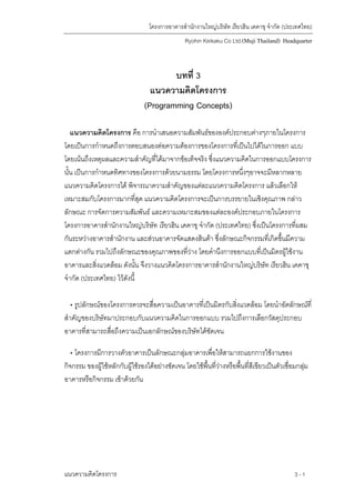 โครงการอาคารสํานักงานใหญบริษัท เรียวฮิน เคคาขุ จํากัด (ประเทศไทย)
Ryohin Keikaku Co Ltd.(Muji Thailand) Headquarter
บทที่ 3
แนวความคิดโครงการ
(Programming Concepts)
แนวความคิดโครงการ คือ การนําเสนอความสัมพันธขององคประกอบตางๆภายในโครงการ
โดยเปนการกําหนดถึงการตอบสนองตอความตองการของโครงการที่เปนไปไดในการออก แบบ
โดยเนนถึงเหตุผลและความสําคัญที่ไดมาจากขอเท็จจริง ซึ่งแนวความคิดในการออกแบบโครงการ
นั้น เปนการกําหนดทิศทางของโครงการดวยนามธรรม โดยโครงการหนึ่งๆอาจจะมีหลากหลาย
แนวความคิดโครงการได พิจารณาความสําคัญของแตละแนวความคิดโครงการ แลวเลือกให
เหมาะสมกับโครงการมากที่สุด แนวความคิดโครงการจะเปนการบรรยายในเชิงคุณภาพ กลาว
ลักษณะ การจัดการความสัมพันธ และความเหมาะสมของแตละองคประกอบภายในโครงการ
โครงการอาคารสํานักงานใหญบริษัท เรียวฮิน เคคาขุ จํากัด (ประเทศไทย) ซึ่งเปนโครงการที่ผสม
กันระหวางอาคารสํานักงาน และสวนอาคารจัดแสดงสินคา ซึ่งลักษณะกิจกรรมที่เกิดขึ้นมีความ
แตกตางกัน รวมไปถึงลักษณะของคุณภาพของที่วาง โดยคํานึงการออกแบบที่เปนมิตรผูใชงาน
อาคารและสิ่งแวดลอม ดังนั้น จึงวางแนวคิดโครงการอาคารสํานักงานใหญบริษัท เรียวฮิน เคคาขุ
จํากัด (ประเทศไทย) ไวดังนี้
• รูปลักษณของโครงการควรจะสื่อความเปนอาคารที่เปนมิตรกับสิ่งแวดลอม โดยนําอัตลักษณที่
สําคัญของบริษัทมาประกอบกับแนวความคิดในการออกแบบ รวมไปถึงการเลือกวัสดุประกอบ
อาคารที่สามารถสื่อถึงความเปนเอกลักษณของบริษัทไดชัดเจน
• โครงการมีการวางตัวอาคารเปนลักษณะกลุมอาคารเพื่อใหสามารถแยกการใชงานของ
กิจกรรม ของผูใชหลักกับผูใชรองไดอยางชัดเจน โดยใชพื้นที่วางหรือพื้นที่สีเขียวเปนตัวเชื่อมกลุม
อาคารหรือกิจกรรม เขาดวยกัน
แนวความคิดโครงการ 3 -1
 
