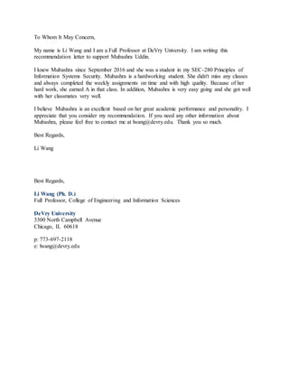 To Whom It May Concern,
My name is Li Wang and I am a Full Professor at DeVry University. I am writing this
recommendation letter to support Mubashra Uddin.
I knew Mubashra since September 2016 and she was a student in my SEC-280 Principles of
Information Systems Security. Mubashra is a hardworking student. She didn't miss any classes
and always completed the weekly assignments on time and with high quality. Because of her
hard work, she earned A in that class. In addition, Mubashra is very easy going and she got well
with her classmates very well.
I believe Mubashra is an excellent based on her great academic performance and personality. I
appreciate that you consider my recommendation. If you need any other information about
Mubashra, please feel free to contact me at lwang@devry.edu. Thank you so much.
Best Regards,
Li Wang
Best Regards,
Li Wang (Ph. D.)
Full Professor, College of Engineering and Information Sciences
DeVry University
3300 North Campbell Avenue
Chicago, IL 60618
p: 773-697-2118
e: lwang@devry.edu
 
