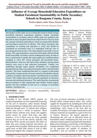 International Journal of Trend in Scientific Research and Development (IJTSRD)
Volume 6 Issue 7, November-December 2022 Available Online: www.ijtsrd.com e-ISSN: 2456 – 6470
@ IJTSRD | Unique Paper ID – IJTSRD52579 | Volume – 6 | Issue – 7 | November-December 2022 Page 1145
Influence of Average Household Education Expenditure on
Student Enrolment Sustainability in Public Secondary
Schools in Bungoma County, Kenya
Wasilwa Bakari, Julius Maiyo, Duncan Wasike
Kibabii University, Bungoma, Kenya
ABSTRACT
The purpose of this study was to examine the extent to which average
household education expenditure influence student enrolment
sustainability in secondary schools. 8IThe study was guided by the
theoretical and conceptual framework which borrows heavily from
the concepts of human capital theory which was proposed by Schultz
and developed extensively by Becker. This theory postulates that
expenditure on training and education is costly and should be
considered an investment since it is undertaken with the view to
increasing personal incomes. The study adopted a descriptive survey
design. The target population consisted of principals and household
heads from public secondary schools in Bungoma County. In order to
have a representative sample, this studyemployed a stratified random
sampling to select 691 school principals and household heads.
Questionnaires, interview and observation schedules and document
analysis were used as data collection instruments. Validity was
established through expert opinion. Reliability was established
through piloting. Data were analyzed using descriptive and inferential
statistics. The study established that there is a negative relationship
between the average amount of money spent by household to educate
a child in secondary school and student’s enrolment rate in secondary
schools. This implies that as the household expenditure in education
increases the enrolment decreases. This study therefore recommends
that government or other educational stake holders should support
parents who have children in form one as a strategy of increasing
students’ enrolment rate.
KEYWORDS: Influence, Enrolment Sustainability, Household
Education Expenditure
How to cite this paper: Wasilwa Bakari |
Julius Maiyo | Duncan Wasike
"Influence of Average Household
Education Expenditure on Student
Enrolment Sustainability in Public
Secondary Schools in Bungoma County,
Kenya" Published in
International Journal
of Trend in
Scientific Research
and Development
(ijtsrd), ISSN: 2456-
6470, Volume-6 |
Issue-7, December
2022, pp.1145-1150, URL:
www.ijtsrd.com/papers/ijtsrd52579.pdf
Copyright © 2022 by author (s) and
International Journal of Trend in
Scientific Research and Development
Journal. This is an
Open Access article
distributed under the
terms of the Creative Commons
Attribution License (CC BY 4.0)
(http://creativecommons.org/licenses/by/4.0)
1. INTRODUCTION
According to Lee, Ronald (2003), parents (or
employers/guardians) are also responsible for paying
for the cost of education, either directly through
personal spending to support daily school activities or
indirectly through taxes. To educate their children,
parents must cover a variety of expenses. These
include tuition, uniform costs, books and supplies,
pocket money for meals, field trips, and other
expenses. A lot of these costs are fairly standard
because they are set by the schools, typically with
help from PTAs and the government, but others of
them, like extra reading materials and tuition, can
vary greatly between pupils. Richer parents typically
spend more on their kids' tuition as well as other
educational supplies like computers and books.
The costs of private education, according to Lee,
Ronald (2003), include tuition, books, fees, school
supplies for all grade levels, including pre-school, and
tutoring fees. Using the NTA approach, the precise
methodology varies based on the facts that are
available. For instance, self-improvement classes and
reference materials are regarded as a part of unit cost
in Taiwan. However, the typical approach to
determining the unit cost of education borne by
households entails multiplying the total cost of all
education-related expenses incurred by the household.
Regression modeling is used for this, as the following
formula illustrates; CFE j = (a) (a) E j + (a) (a) NE j +
(a) Ej represents the number of members of
household j who are enrolled in school and Nej
IJTSRD52579
 