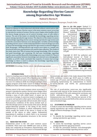 International Journal of Trend in Scientific Research and Development (IJTSRD)
Volume 3 Issue 6, October 2019 Available Online: www.ijtsrd.com e-ISSN: 2456 – 6470
@ IJTSRD | Unique Paper ID – IJTSRD29195 | Volume – 3 | Issue – 6 | September - October 2019 Page 931
Knowledge Regarding Uterine Cancer
among Reproductive Age Women
Dadwal S, Sharma N
Lecturer, Saraswati Nursing Institute, Dhianpura, Roopnagar, Punjab, India
ABSTRACT
Cancer is a disease in which abnormal cellsdividewithout control andareable
to invade other tissues. Uterine cancer is the most common cancer occurring
in reproductive system of women. Uterine cancer begins whenhealthycellsin
the uterus change and grow out of control, forming a mass of cells called a
tumour. The aim of the study is to identify the knowledge regarding uterine
cancer among reproductive age women. The objective of the studyistoassess
the knowledge regarding uterine cancer among reproductive age womenand
to find the association between socio demographic variables and knowledge
regarding uterine cancer. In this study Quantitative research design was used
to assess the knowledge amongreproductiveagewomeninselectedvillagesof
Distt. Roopnagar. 100 Reproductive age women were taken as a sample and
Structured interview questionnairewasusedfordata collection.The resultsof
the study states that 78% of women had average knowledge, 20% of women
had good knowledge and remaining 2% had poor knowledge regarding
uterine cancer and the Mean±SD of knowledge score was12.66±2.23. Thereis
significant association between knowledge and selected socio demographic
variables as p<0.05. Study concluded that majority of women had average
knowledge so there is need to enhance the knowledge regarding uterine
cancer by educating the women.
KEYWORDS: Knowledge, Uterine cancer, reproductive age women
How to cite this paper: Dadwal S |
Sharma N "KnowledgeRegardingUterine
Cancer among Reproductive Age
Women" Published
in International
Journal of Trend in
Scientific Research
and Development
(ijtsrd), ISSN: 2456-
6470, Volume-3 |
Issue-6, October
2019, pp.931-933, URL:
https://www.ijtsrd.com/papers/ijtsrd29
195.pdf
Copyright © 2019 by author(s) and
International Journal of Trend in
Scientific Research and Development
Journal. This is an Open Access article
distributed under
the terms of the
Creative Commons
Attribution License (CC BY 4.0)
(http://creativecommons.org/licenses/b
y/4.0)
I. INTRODUCTION:
Cancer is a leading cause of death worldwide and accounted
for 7.6 million deaths around 13% of deaths occur in 2008.
Worldwide deaths from cancer are projected to continue to
rise over 13.1 million in 2030. According to national cancer
registry program of the India council of medical research
(ICMR) more than 1300 Indians die every day due to cancer.
Uterine cancer is the most common cancer occurring in a
woman’s reproductive system. Uterine cancer begins when
healthy cells in the uterus change and grow out of control,
forming a mass of cells called tumor. A tumor can be
cancerous or benign. A cancerous tumor is malignant, as it
can grow and spread to other parts of the body. A benign
tumor can grow but generally will not invade other tissues.
Noncancerous conditions of the uterus include such as:
Fibroids: Benign tumors in the muscle of the uterus. Benign
polyps: Abnormal growths in the lining of the uterus.
Endometriosis: A condition in which endometrial tissue,
which usually the inside of the uterus, is found on the
outside of the uterus or other organs. Endometrial
hyperplasia: A condition in which there is an increased
number of cells and glandular structures in the uterine
lining.
1.1. NEED FOR THE STUDY
Endometrial cancer is the 15th most common cancer
worldwide. There were over 380000 new cases in 2018.
Study was conducted on Prevalence, Characteristics, and
Risk Factors of Occult Uterine Cancer in Presumed Benign
Hysterectomy and result of the study showed that 0.96%
(95% confidence women age 18-29 years to 4.40% in
women age ≥75 years; and varied from 0.14% in women
undergoing hysterectomy for endometriosis to 0.62%
for uterine fibroids and 8.43% for postmenopausal
bleeding).
The risk of occult uterine cancer was also significantly
associated with interval of the women had occult uterine
cancer, including 0.75% with endometrial carcinoma and
0.22% with uterine sarcoma. . The prevalence of
leiomyosarcoma was 0.15%. Seventy-one percent of the
endometrial carcinomas and 58.0% of the uterine sarcomas
were at localized stage.
1.2. STATEMENT OF PROBLEM
A study to assess the knowledge regarding uterine cancer
among reproductive age women residing in the selected
villages of District Roopnagar, Punjab.
1.3. AIM
To identify the knowledge regarding uterine cancer
among reproductive age women.
1.4. OBJECTIVES
To assess the knowledge regarding uterine cancer
among reproductive age group women.
To find the association between socio-demographic
variables and knowledge regarding uterine cancer
IJTSRD29195
 