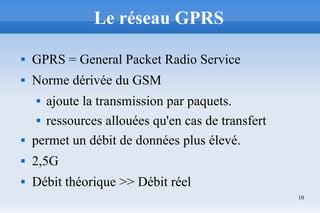 10
Le réseau GPRS
 GPRS = General Packet Radio Service
 Norme dérivée du GSM
 ajoute la transmission par paquets.
 ressources allouées qu'en cas de transfert
 permet un débit de données plus élevé.
 2,5G
 Débit théorique >> Débit réel
 