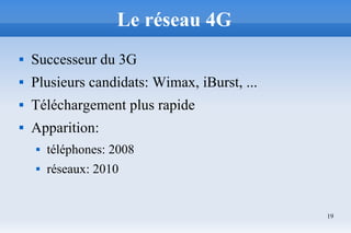 19
Le réseau 4G
 Successeur du 3G
 Plusieurs candidats: Wimax, iBurst, ...
 Téléchargement plus rapide
 Apparition:
 téléphones: 2008
 réseaux: 2010
 