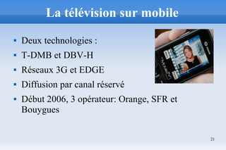 21
La télévision sur mobile
 Deux technologies :
 T-DMB et DBV-H
 Réseaux 3G et EDGE
 Diffusion par canal réservé
 Début 2006, 3 opérateur: Orange, SFR et
Bouygues
 