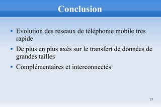 25
Conclusion
 Evolution des reseaux de téléphonie mobile tres
rapide
 De plus en plus axés sur le transfert de données de
grandes tailles
 Complémentaires et interconnectés
 