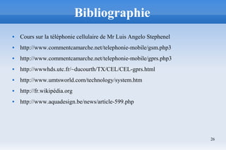 26
Bibliographie
 Cours sur la téléphonie cellulaire de Mr Luis Angelo Stephenel
 http://www.commentcamarche.net/telephonie-mobile/gsm.php3
 http://www.commentcamarche.net/telephonie-mobile/gprs.php3
 http://wwwhds.utc.fr/~ducourth/TX/CEL/CEL-gprs.html
 http://www.umtsworld.com/technology/system.htm
 http://fr.wikipédia.org
 http://www.aquadesign.be/news/article-599.php
 