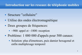 3
Introduction sur les reseaux de téléphonie mobiles
 Structure ”cellulaire”
 Utilise des ondes électromagnétique
 Deux groupes de fréquences:
 ~900: appel et ~1800: reception
 Problème: 1 000 000 d'appels pour 500 canaux:
 Solution: plus d'émetteurs, puis damier hexagonal et
enfin multiplexage temporel
 