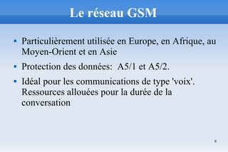 6
Le réseau GSM
 Particulièrement utilisée en Europe, en Afrique, au
Moyen-Orient et en Asie
 Protection des données: A5/1 et A5/2.
 Idéal pour les communications de type 'voix'.
Ressources allouées pour la durée de la
conversation
 