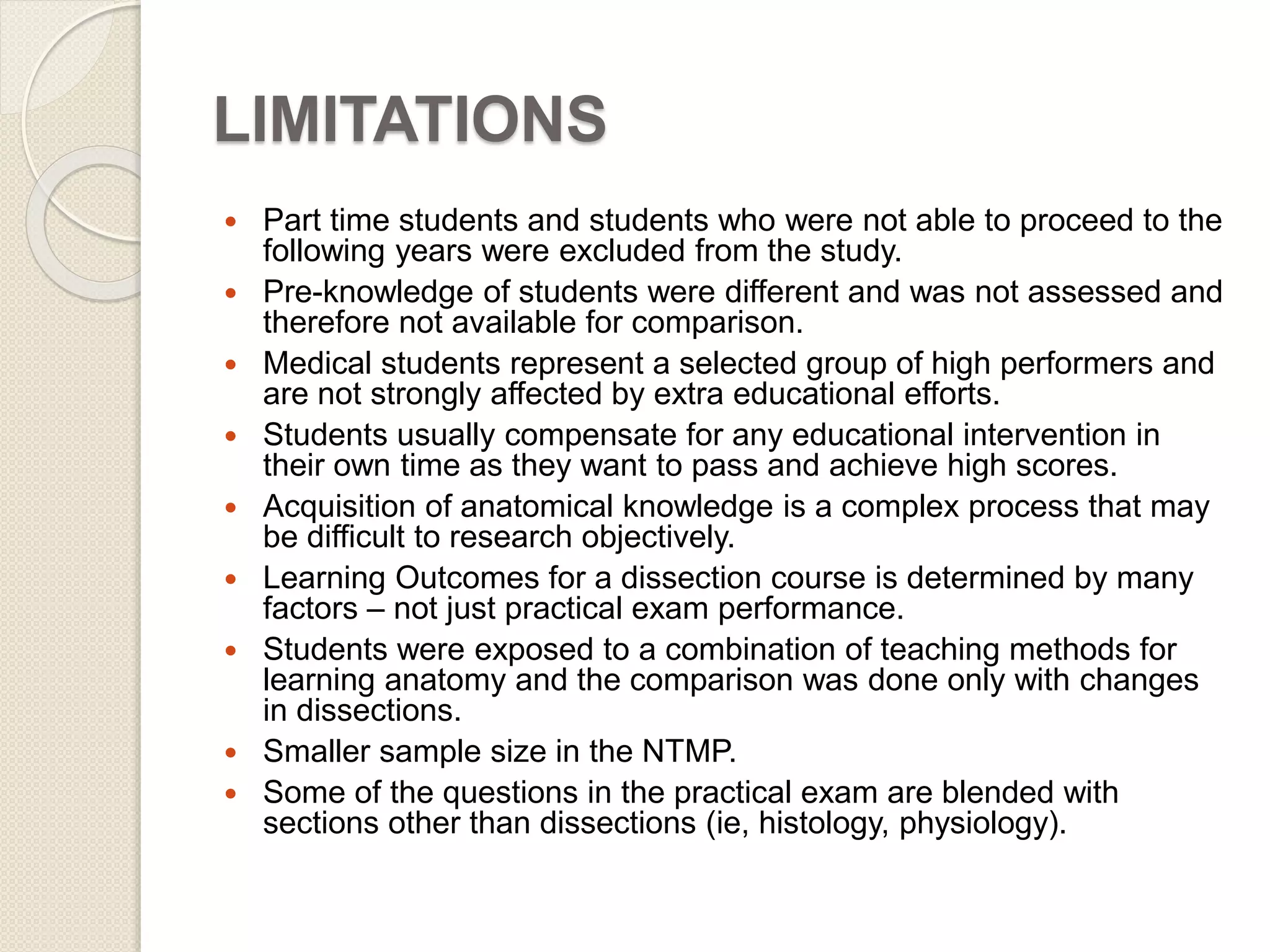 LIMITATIONS 
 Part time students and students who were not able to proceed to the 
following years were excluded from the study. 
 Pre-knowledge of students were different and was not assessed and 
therefore not available for comparison. 
 Medical students represent a selected group of high performers and 
are not strongly affected by extra educational efforts. 
 Students usually compensate for any educational intervention in 
their own time as they want to pass and achieve high scores. 
 Acquisition of anatomical knowledge is a complex process that may 
be difficult to research objectively. 
 Learning Outcomes for a dissection course is determined by many 
factors – not just practical exam performance. 
 Students were exposed to a combination of teaching methods for 
learning anatomy and the comparison was done only with changes 
in dissections. 
 Smaller sample size in the NTMP. 
 Some of the questions in the practical exam are blended with 
sections other than dissections (ie, histology, physiology). 
 