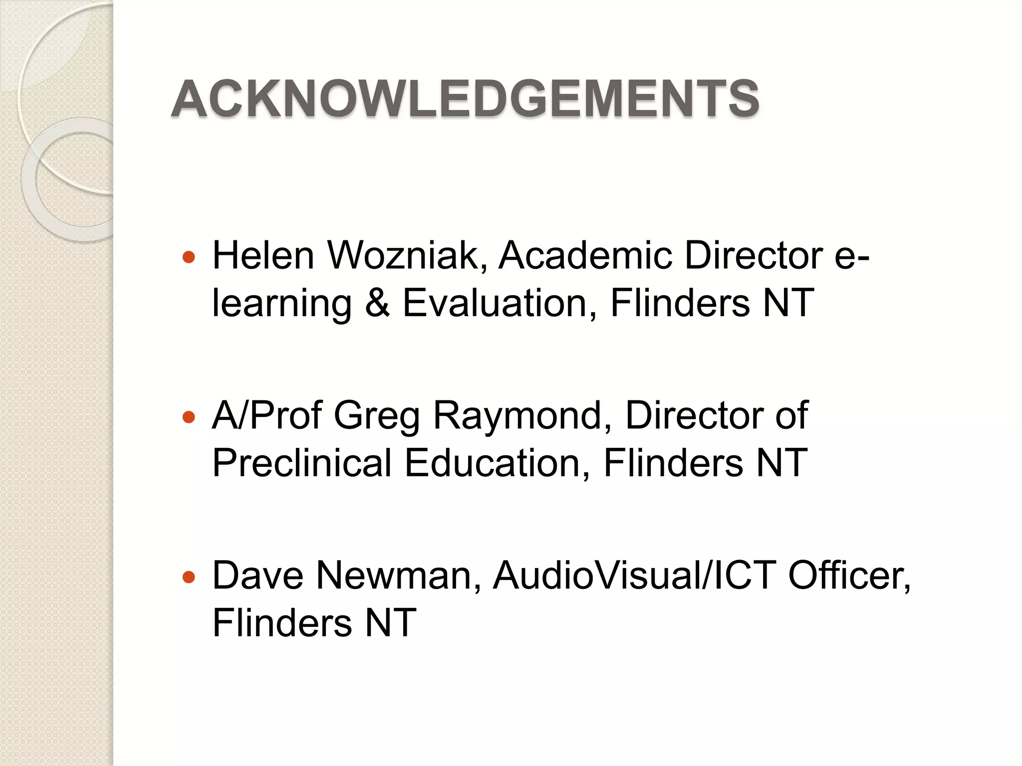 ACKNOWLEDGEMENTS 
 Helen Wozniak, Academic Director e-learning 
& Evaluation, Flinders NT 
 A/Prof Greg Raymond, Director of 
Preclinical Education, Flinders NT 
 Dave Newman, AudioVisual/ICT Officer, 
Flinders NT 
 
