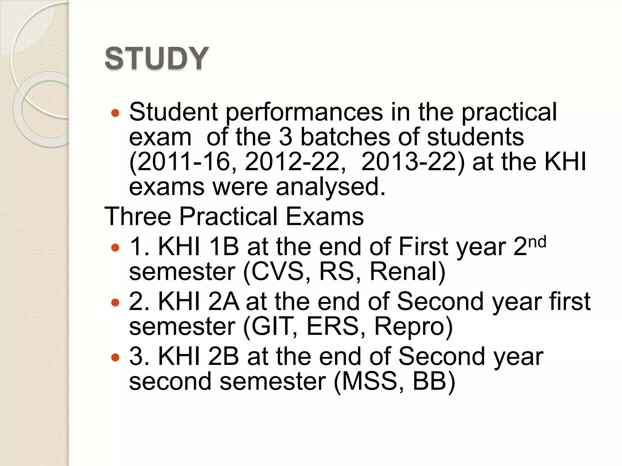 STUDY 
 Student performances in the practical 
exam of the 3 batches of students 
(2011-16, 2012-22, 2013-22) at the KHI 
exams were analysed. 
Three Practical Exams 
 1. KHI 1B at the end of First year 2nd 
semester (CVS, RS, Renal) 
 2. KHI 2A at the end of Second year first 
semester (GIT, ERS, Repro) 
 3. KHI 2B at the end of Second year 
second semester (MSS, BB) 
 
