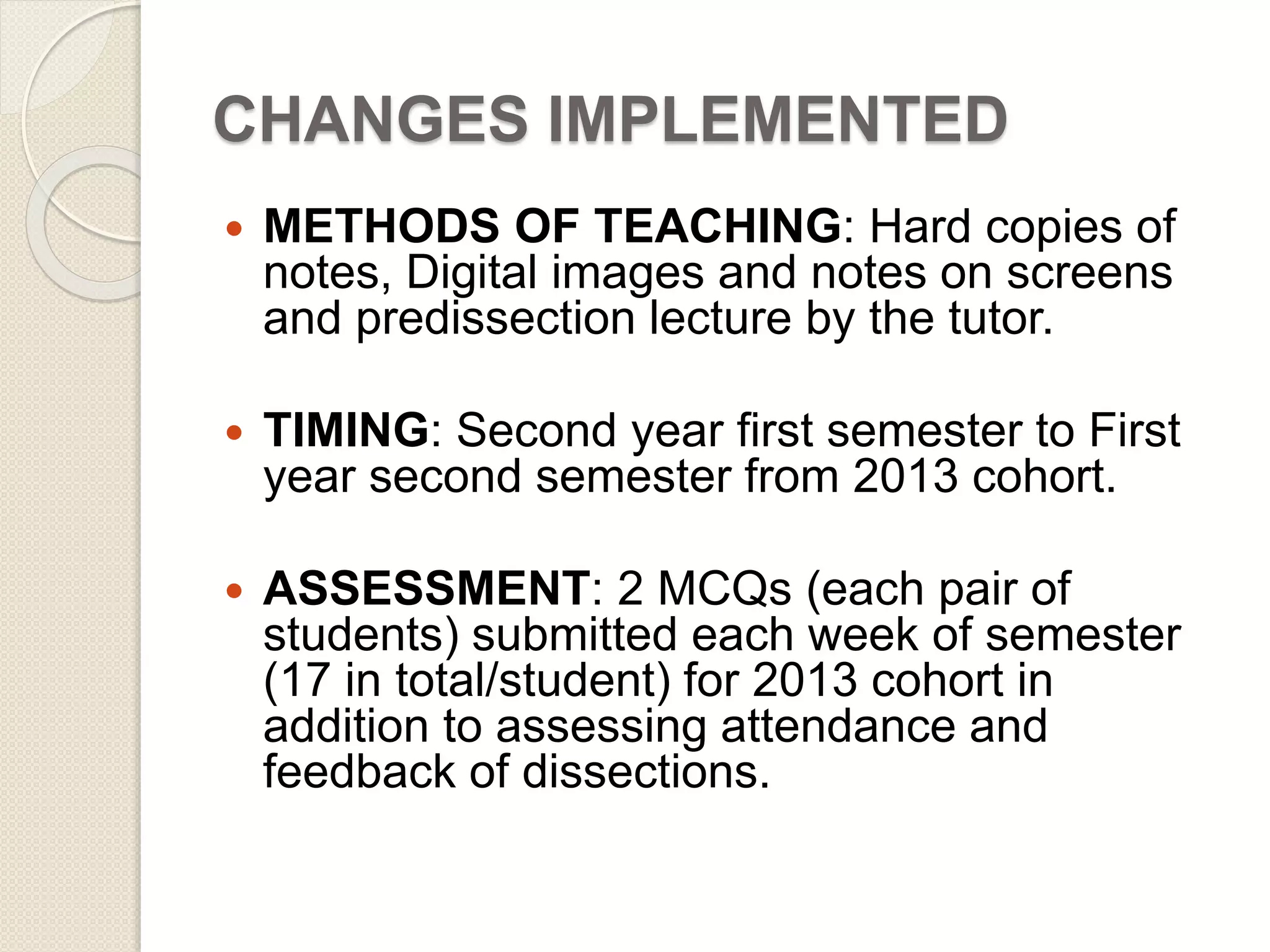 CHANGES IMPLEMENTED 
 METHODS OF TEACHING: Hard copies of 
notes, Digital images and notes on screens 
and predissection lecture by the tutor. 
 TIMING: Second year first semester to First 
year second semester from 2013 cohort. 
 ASSESSMENT: 2 MCQs (each pair of 
students) submitted each week of semester 
(17 in total/student) for 2013 cohort in 
addition to assessing attendance and 
feedback of dissections. 
 