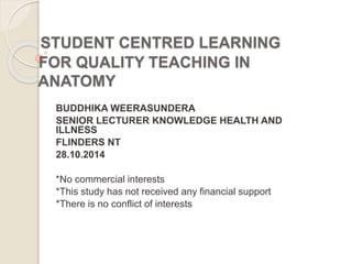 STUDENT CENTRED LEARNING 
FOR QUALITY TEACHING IN 
ANATOMY 
BUDDHIKA WEERASUNDERA 
SENIOR LECTURER KNOWLEDGE HEALTH AND 
ILLNESS 
FLINDERS NT 
28.10.2014 
*No commercial interests 
*This study has not received any financial support 
*There is no conflict of interests 
 